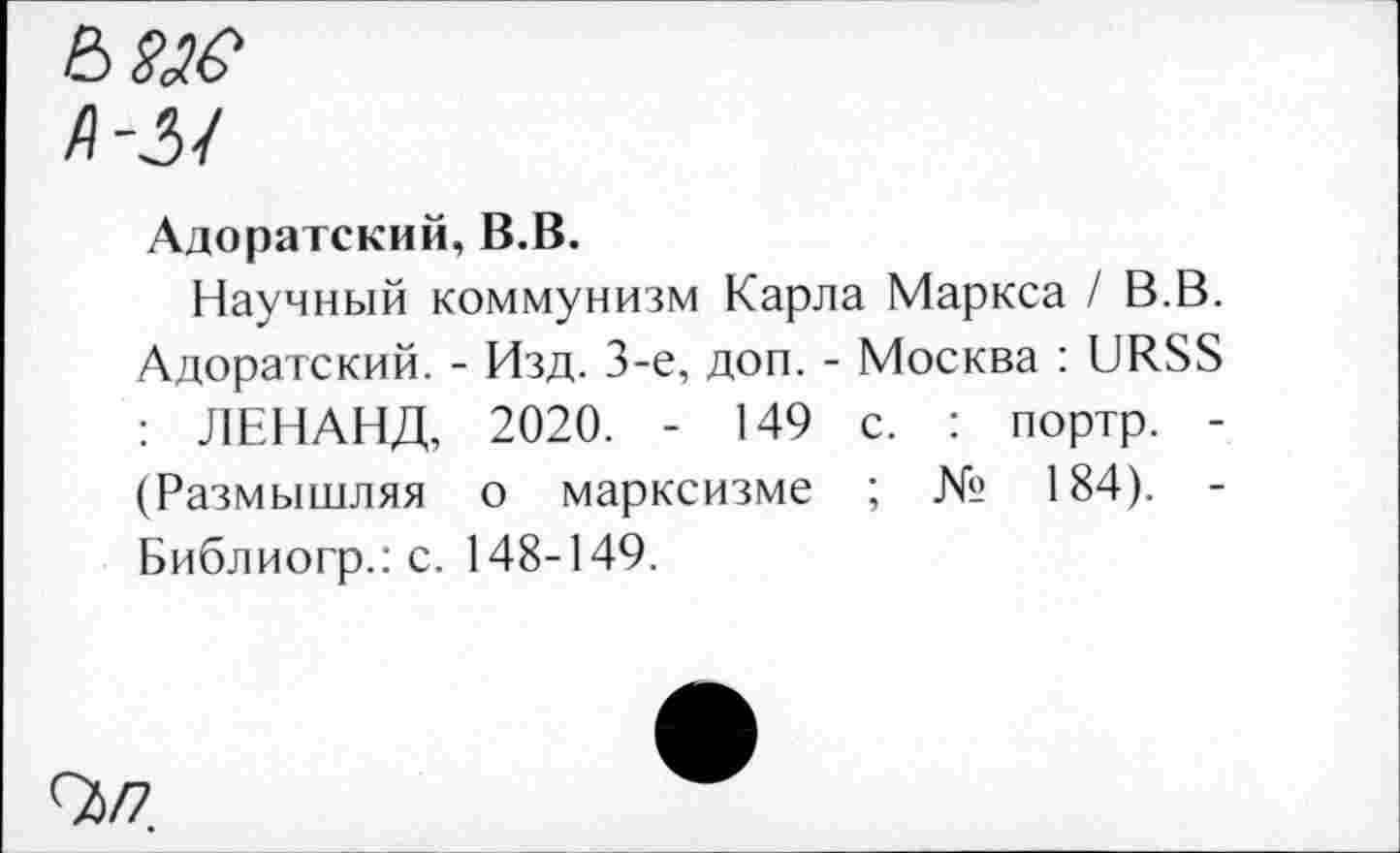 ﻿Адоратский, В.В.
Научный коммунизм Карла Маркса / В.В. Адоратский. - Изд. 3-е, доп. - Москва : URSS : ЛЕНАНД, 2020. - 149 с. : портр. -(Размышляя о марксизме ; № 184). -Библиогр.: с. 148-149.
9)/7